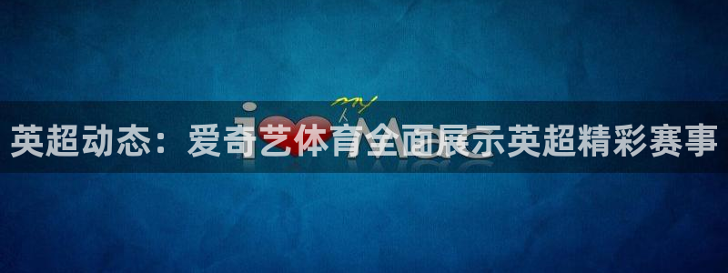英超动态：爱奇艺体育全面展示英超精彩赛事